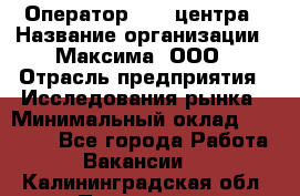 Оператор Call-центра › Название организации ­ Максима, ООО › Отрасль предприятия ­ Исследования рынка › Минимальный оклад ­ 14 000 - Все города Работа » Вакансии   . Калининградская обл.,Приморск г.